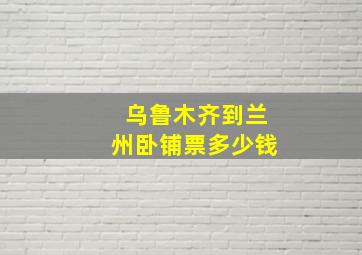 乌鲁木齐到兰州卧铺票多少钱