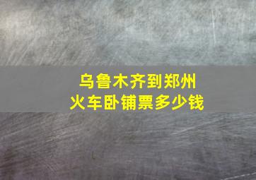 乌鲁木齐到郑州火车卧铺票多少钱