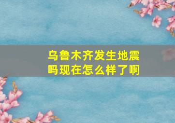 乌鲁木齐发生地震吗现在怎么样了啊