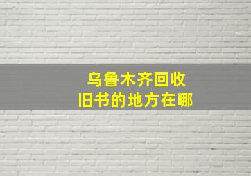 乌鲁木齐回收旧书的地方在哪