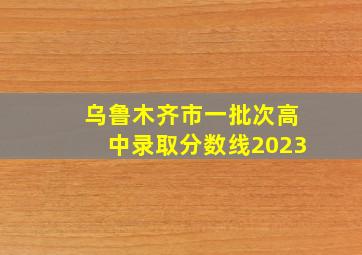 乌鲁木齐市一批次高中录取分数线2023