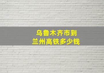 乌鲁木齐市到兰州高铁多少钱