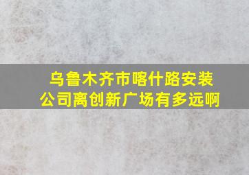 乌鲁木齐市喀什路安装公司离创新广场有多远啊