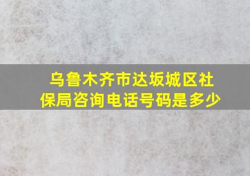 乌鲁木齐市达坂城区社保局咨询电话号码是多少