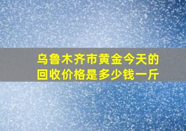 乌鲁木齐市黄金今天的回收价格是多少钱一斤