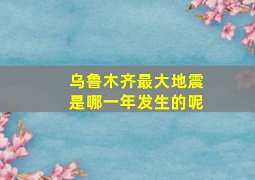 乌鲁木齐最大地震是哪一年发生的呢