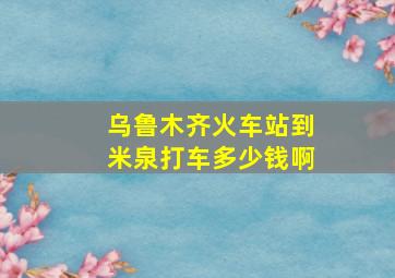 乌鲁木齐火车站到米泉打车多少钱啊