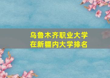 乌鲁木齐职业大学在新疆内大学排名