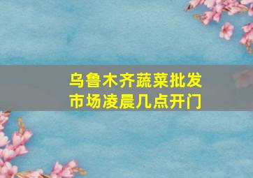 乌鲁木齐蔬菜批发市场凌晨几点开门