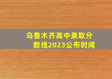 乌鲁木齐高中录取分数线2023公布时间