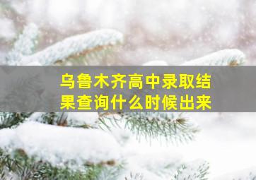 乌鲁木齐高中录取结果查询什么时候出来