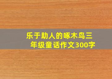 乐于助人的啄木鸟三年级童话作文300字