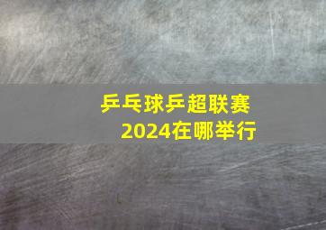 乒乓球乒超联赛2024在哪举行