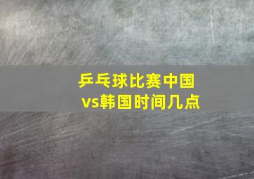 乒乓球比赛中国vs韩国时间几点