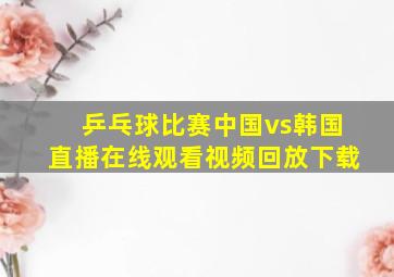 乒乓球比赛中国vs韩国直播在线观看视频回放下载