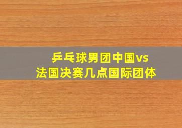 乒乓球男团中国vs法国决赛几点国际团体