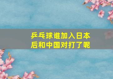 乒乓球谁加入日本后和中国对打了呢