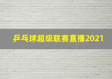 乒乓球超级联赛直播2021