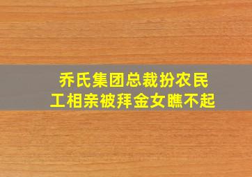 乔氏集团总裁扮农民工相亲被拜金女瞧不起