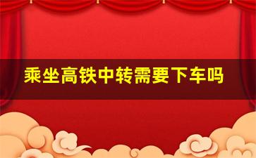 乘坐高铁中转需要下车吗