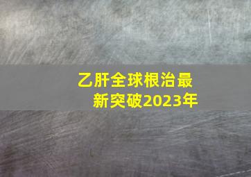 乙肝全球根治最新突破2023年