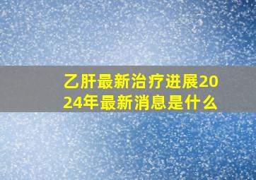 乙肝最新治疗进展2024年最新消息是什么