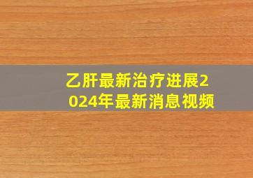 乙肝最新治疗进展2024年最新消息视频