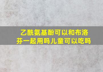 乙酰氨基酚可以和布洛芬一起用吗儿童可以吃吗