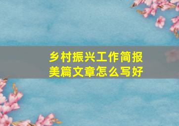 乡村振兴工作简报美篇文章怎么写好