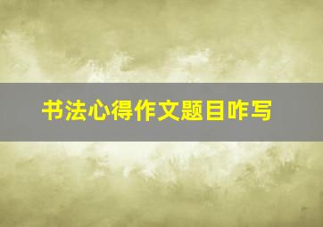 书法心得作文题目咋写