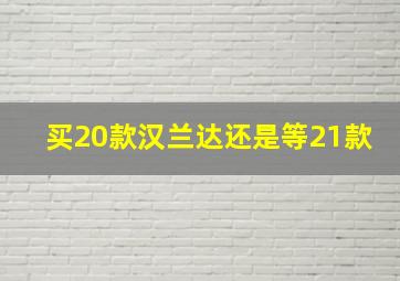 买20款汉兰达还是等21款