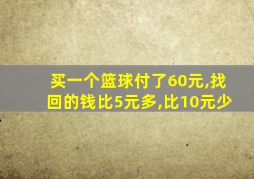 买一个篮球付了60元,找回的钱比5元多,比10元少