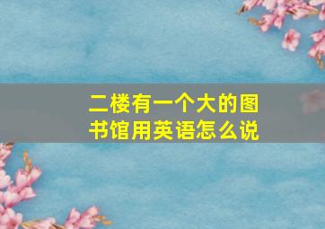 二楼有一个大的图书馆用英语怎么说