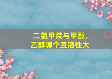 二氯甲烷与甲醇,乙醇哪个互溶性大