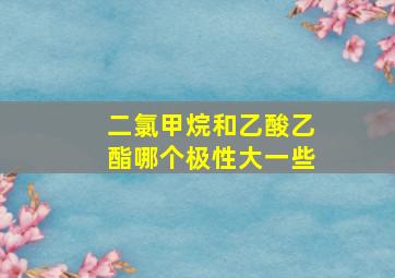 二氯甲烷和乙酸乙酯哪个极性大一些