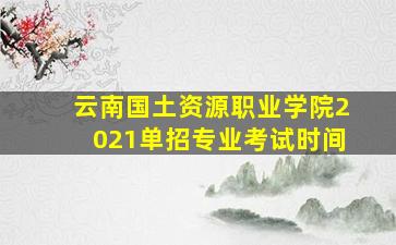 云南国土资源职业学院2021单招专业考试时间