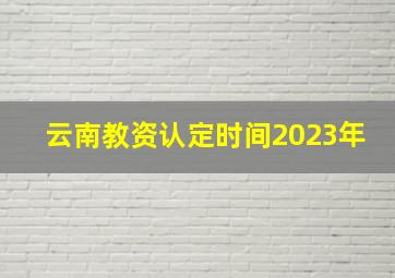 云南教资认定时间2023年