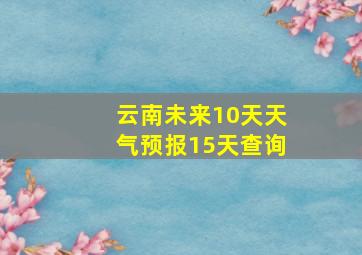 云南未来10天天气预报15天查询