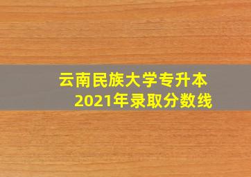 云南民族大学专升本2021年录取分数线