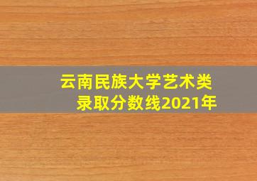 云南民族大学艺术类录取分数线2021年