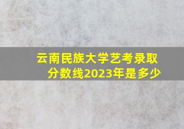 云南民族大学艺考录取分数线2023年是多少