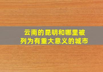 云南的昆明和哪里被列为有重大意义的城市