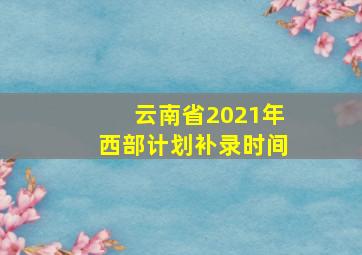 云南省2021年西部计划补录时间