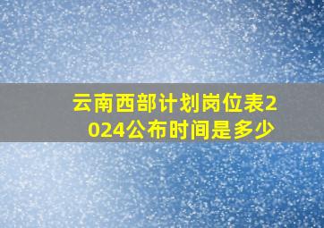 云南西部计划岗位表2024公布时间是多少