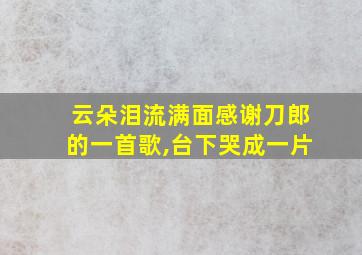 云朵泪流满面感谢刀郎的一首歌,台下哭成一片