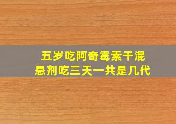 五岁吃阿奇霉素干混悬剂吃三天一共是几代