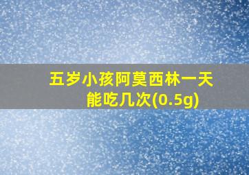 五岁小孩阿莫西林一天能吃几次(0.5g)