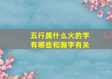 五行属什么火的字有哪些和瀚字有关