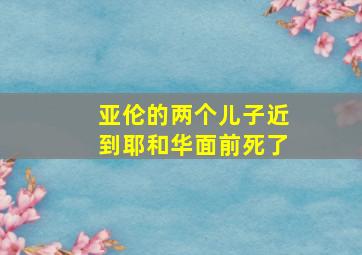 亚伦的两个儿子近到耶和华面前死了