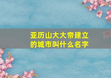 亚历山大大帝建立的城市叫什么名字